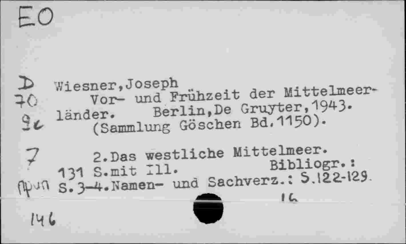 ﻿Wiesner,Joseph
Vor- und Frühzeit der Mittelmeer-länder. Berlin,De Gruyter,I943.
(Sammlung Göschen Bd.H'150).
2.Das westliche Mittelmeer.
13*1 S.mit Ill.	Bibliogr. :
S.3-4»Namen- und Sachverz.: 5.122.-129